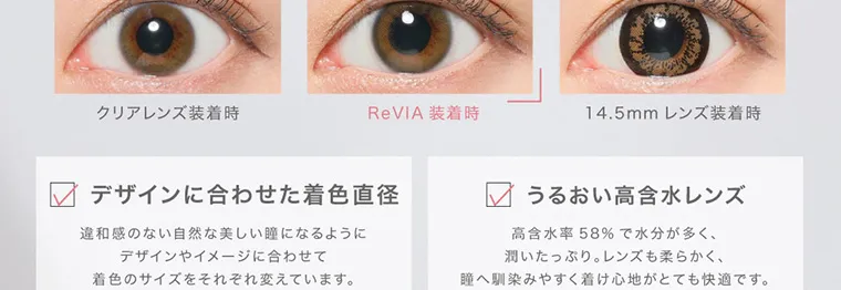 ローライメージモデルカラコン ReVIA 1day -レヴィア ワンデー｜クリアレンズ装着時 ReVIA 装着時 14.5mm レンズ装着時 デザインに合わせた着色直径 違和感のない自然な美しい瞳になるように デザインやイメージに合わせて 着色のサイズをそれぞれ変えています。 うるおい高含水レンズ 高含水率 58% で水分が多く、 潤いたっぷり。 レンズも柔らかく、 瞳へ馴染みやすく着け心地がとても快適です。