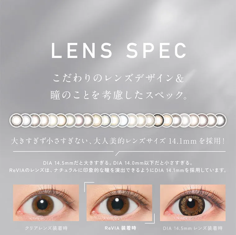 KIM CHAEWON (キム・チェウォン)イメージモデルカラコン ReVIA 1day -レヴィア ワンデー｜LENS SPEC こだわりのレンズデザイン&瞳のことを考慮したスペック。 大きすぎず小さすぎない、大人美的レンズサイズ 14.1mm を採用! DIA 14.5mmだと大きすぎる。DIA 14.0mm以下だと小さすぎる。ReVIAのレンズは、ナチュラルに印象的な瞳を演出できるようにDIA 14.1mmを採用しています。クリアレンズ装着時 ReVIA 装着時 DIA 14.5mm レンズ装着時 