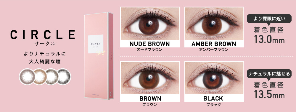 ローライメージモデルカラコン ReVIA 1day -レヴィア ワンデー|CIRCLE-サークル よりナチュラルに大人綺麗な瞳 NUDE BROWN-ヌードブラウン AMBER BROWN-アンバーブラウン より裸眼に近い 着色直径13.0mm BROWN-ブラウン BLACK-ブラック ナチュラルに魅せる 着色直径13.5mm
