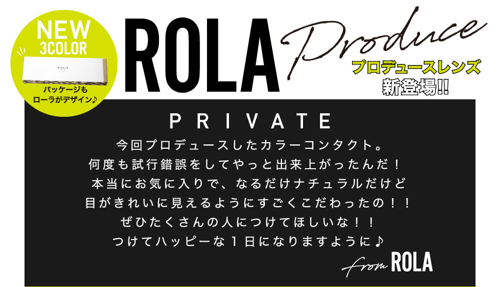 ローライメージモデルカラコン ReVIA 1day -レヴィア ワンデー|NEW 3COLOR パッケージもローラがデザイン♪ ROLA Produce プロデュースレンズ新登場!! PRIVATE 今回プロデュースしたカラーコンタクト。何度も試行錯誤をしてやっと出来上がったんだ!本当にお気に入りで、なるだけナチュラルだけど目がきれいに見えるようにすごくこだわったの!!ぜひたくさんの人につけてほしいな!!つけてハッピーな1日になりますように♪ from ROLA
