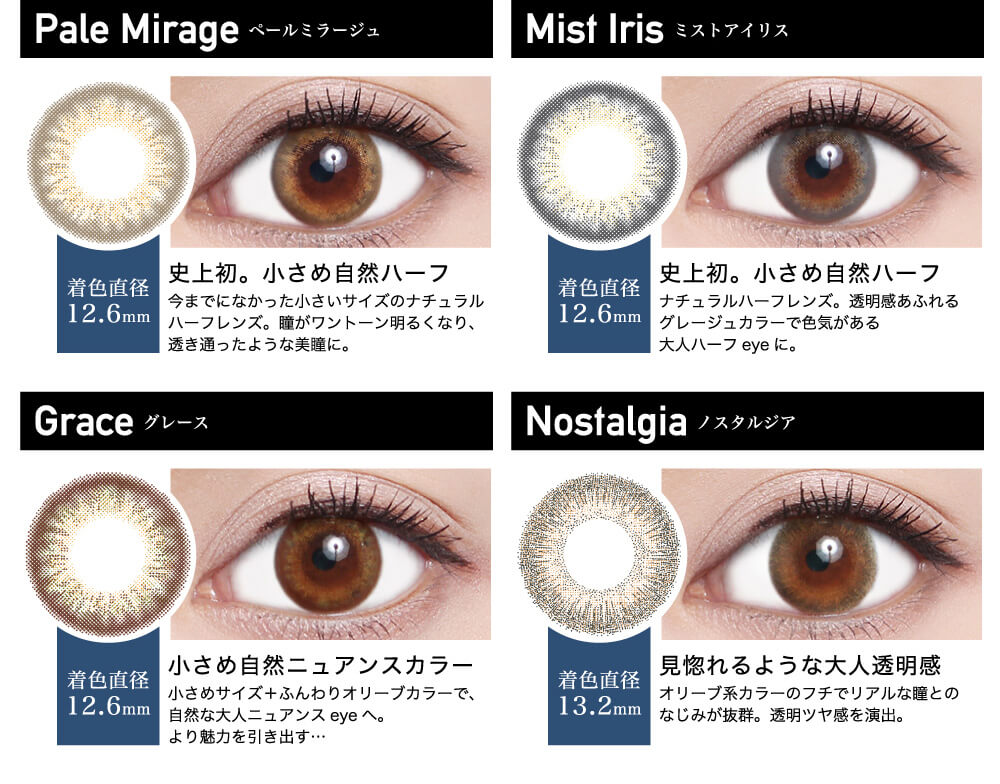 ローライメージモデルカラコン ReVIA 1day -レヴィア ワンデー|Pale Mirage -ペールミラージュ 着色直径12.6mm 史上初。小さめ自然ハーフ 今までになかった小さいサイズのナチュラルハーフレンズ。瞳がワントーン明るくなり、透き通ったような美瞳に。 Mist Iris -ミストアイリス 着色直径12.6mm 史上初。小さめ自然ハーフ ナチュラルハーフレンズ。透明感あふれるグレージュカラーで色気がある大人ハーフeyeに。Grace -グレース 着色直径12.6mm 小さめ自然ニュアンスカラー 小さめサイズ+ふんわりオリーブカラーで、自然な大人ニュアンスeyeへ。 より魅力を引き出す… Nostalgia -ノスタルジア 着色直径13.2mm 見惚れるような大人透明感 オリーブ系カラーのフチでリアルな瞳とのなじみが抜群。透明ツヤ感を演出。