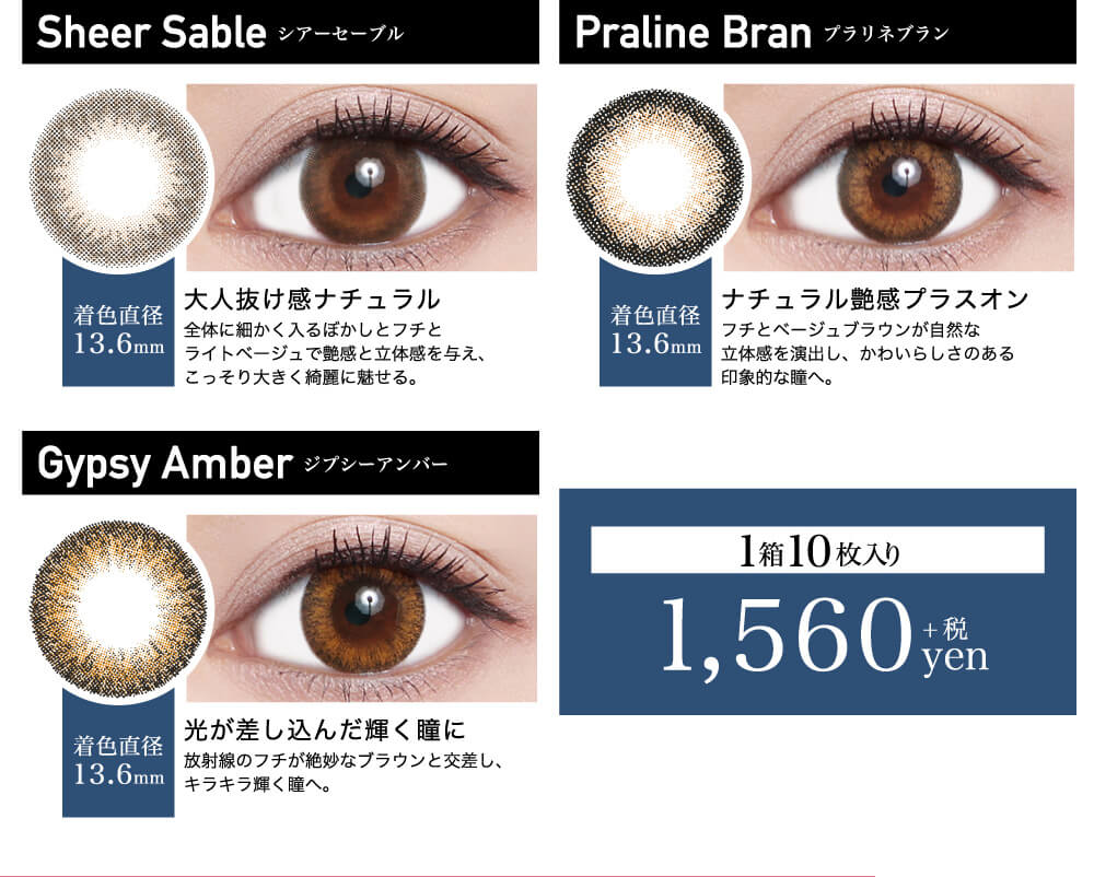 ローライメージモデルカラコン ReVIA 1day -レヴィア ワンデー|Sheer Sable -シアーセーブル 着色直径13.6mm 大人抜け感ナチュラル 全体に細かく入るぼかしとフチとライトベージュで艶感と立体感を与え、こっそり大きく綺麗に魅せる。 Praline Bran -プラリネブラン 着色直径13.6mm ナチュラル艶感プラスオン フチとベージュブラウンが自然な立体感を演出し、かわいらしさのある印象的な瞳へ。 Gypsy Amber -ジプシーアンバー 着色直径13.6mm 光が差し込んだ輝く瞳に 放射線のフチが絶妙なブラウンと交差し、キラキラ輝く瞳へ。 1箱10枚入り 1,560yen+税