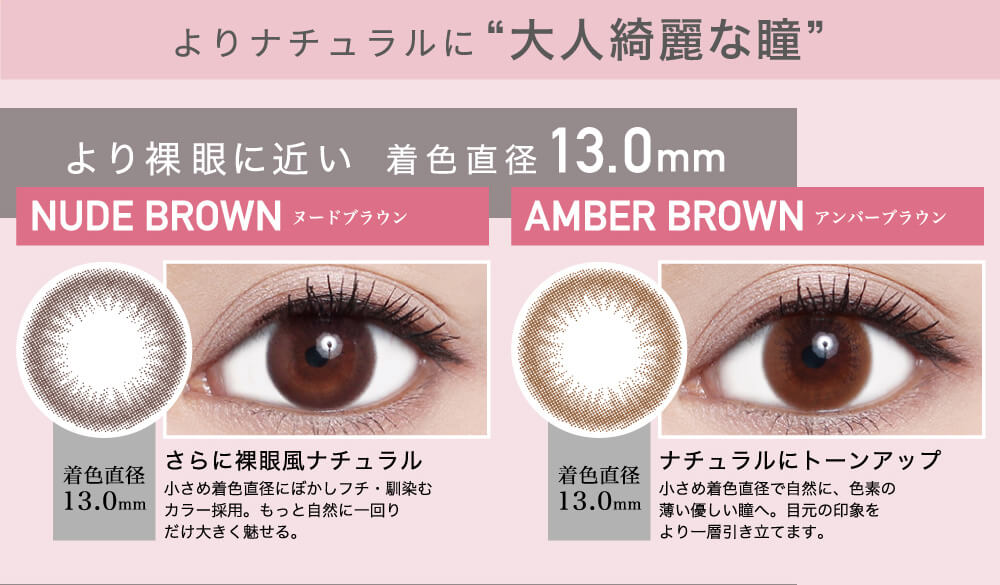 ローライメージモデルカラコン ReVIA 1day -レヴィア ワンデー|よりナチュラルに”大人綺麗な瞳” より裸眼に近い 着色直径13.0mm NUDE BROWN-ヌードブラウン 着色直径13.0mm さらに裸眼風ナチュラル 小さめ着色直径にぼかしフチ・馴染むカラー採用。もっと自然に一回りだけ大きく魅せる。 AMBER BROWN-アンバーブラウン 着色直径13.0mm ナチュラルにトーンアップ 小さめ直径で自然に、色素の薄い優しい瞳へ。目元の印象をより一層引き立てます。