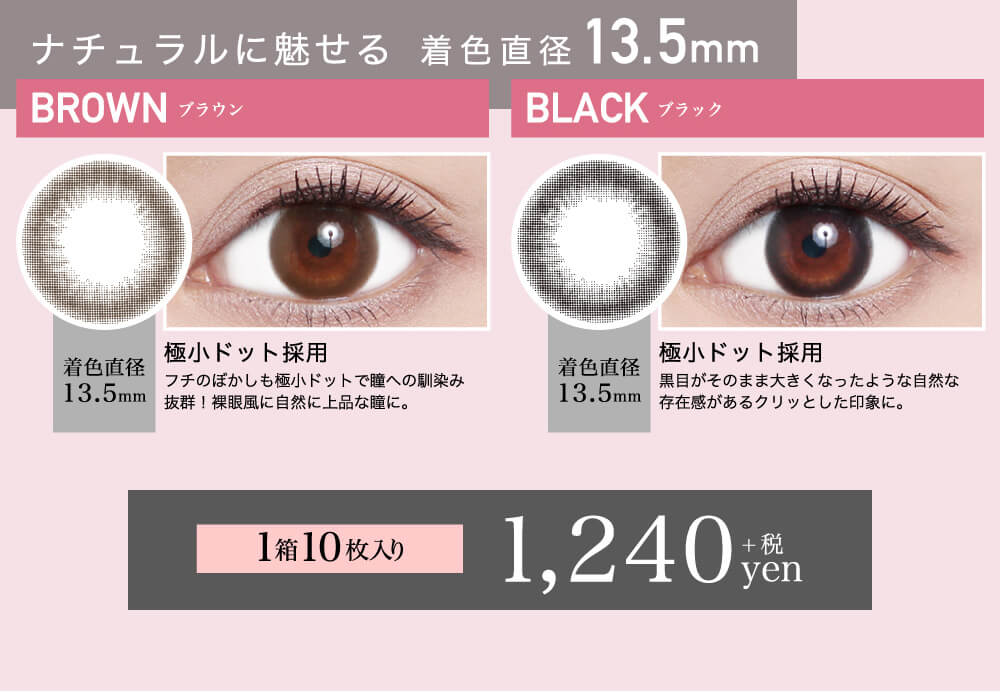 ローライメージモデルカラコン ReVIA 1day -レヴィア ワンデー|ナチュラルに魅せる 着色直径13.5mm BROWN-ブラウン 着色直径13.5mm 極小ドット採用 フチのぼかしも極小ドットで瞳への馴染み抜群!裸眼風に自然に上品な瞳に。 BLACK-ブラック 着色直径13.5mm 極小ドット採用 黒目がそのまま大きくなったような自然な存在感があるクリッとした印象に。 1箱10枚入り 1,240yen+税