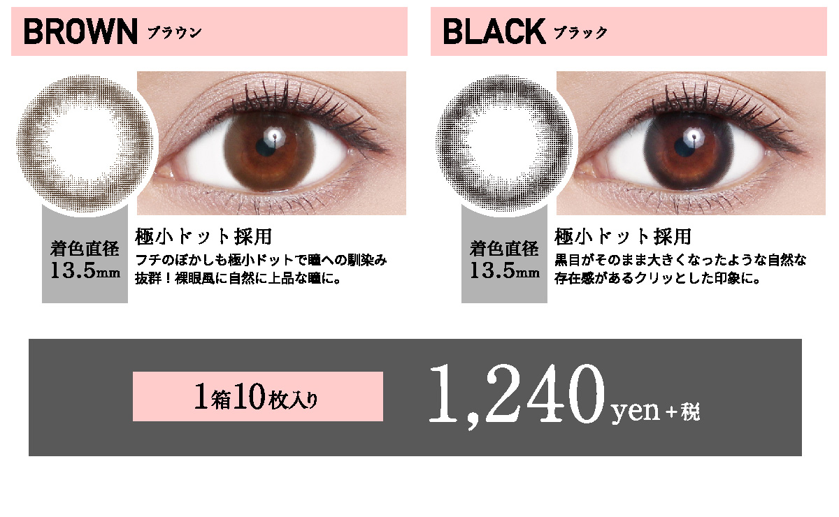 ローライメージモデルカラコン ReVIA 1day -レヴィア ワンデー | BROWN -ブラウン 着色直径13.5mm 極小ドット採用 フチのぼかしも極小ドットで瞳への馴染み抜群!裸眼風に自然に上品な瞳に。 BLACK -ブラック 着色直径13.5mm 極小ドット採用 黒目がそのまま大きくなったような自然な存在感があるクリッとした印象に。 1箱10枚入り 1,240yen+税
