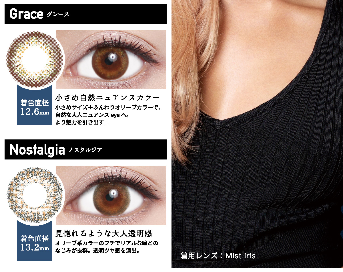 ローライメージモデルカラコン ReVIA 1day -レヴィア ワンデー | Grace -グレース 着色直径12.6mm 小さめ自然ニュアンスカラー 小さめサイズ+ふんわりオリーブカラーで、自然な大人ニュアンスeyeへ。 より魅力を引き出す… Nostalgia -ノスタルジア 着色直径13.2mm 見惚れるような大人透明感 オリーブ系カラーのフチでリアルな瞳とのなじみが抜群。透明ツヤ感を演出。 着用レンズ:Mist Iris