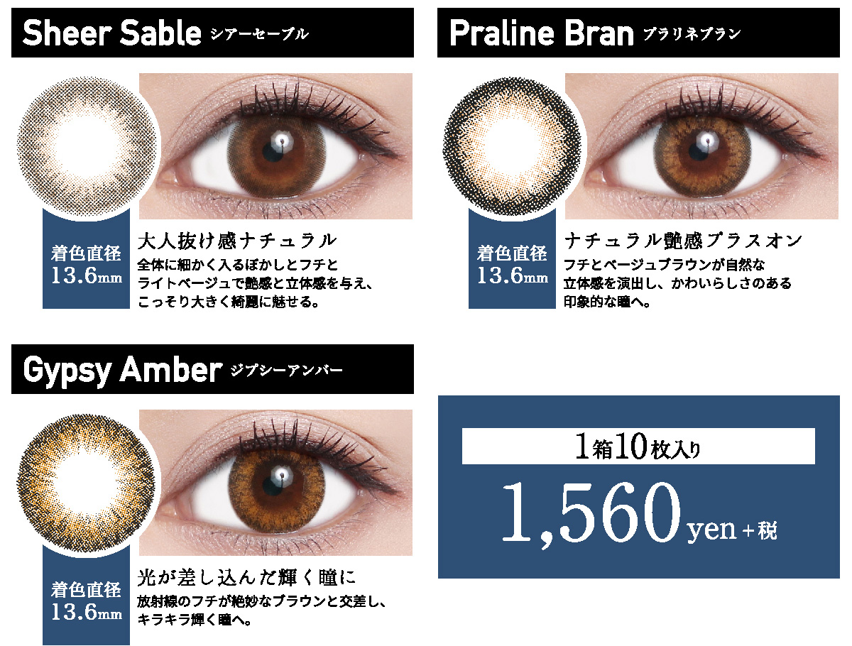 ローライメージモデルカラコン ReVIA 1day -レヴィア ワンデー | Sheer Sable -シアーセーブル 着色直径13.6mm 大人抜け感ナチュラル 全体に細かく入るぼかしとフチとライトベージュで艶感と立体感を与え、こっそり大きく綺麗に魅せる。 Praline Bran -プラリネブラン 着色直径13.6mm ナチュラル艶感プラスオン フチとベージュブラウンが自然な立体感を演出し、かわいらしさのある印象的な瞳へ。 Gypsy Amber -ジプシーアンバー 着色直径13.6mm 光が差し込んだ輝く瞳に 放射線のフチが絶妙なブラウンと交差し、キラキラ輝く瞳へ。 1箱10枚入り 1,560yen+税