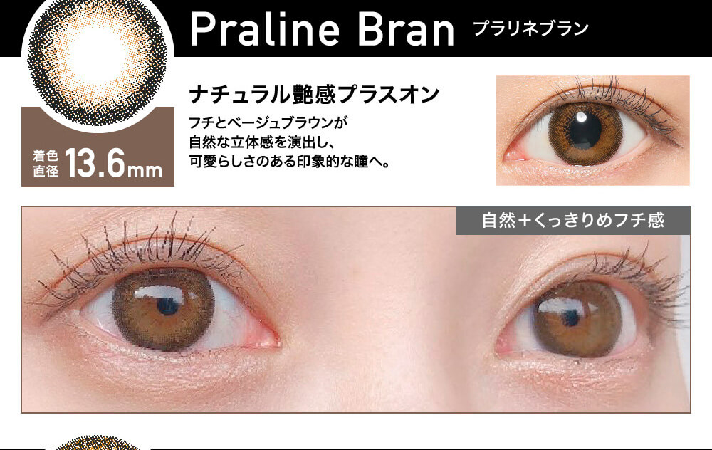 ローライメージモデルカラコン ReVIA 1day -レヴィア ワンデー|Praline Bran -プラリネブラン 着色直径13.6mm ナチュラル艶感プラスオン フチとベージュブラウンが自然な立体感を演出し、かわいらしさのある印象的な瞳へ。 自然+くっきりめフチ感