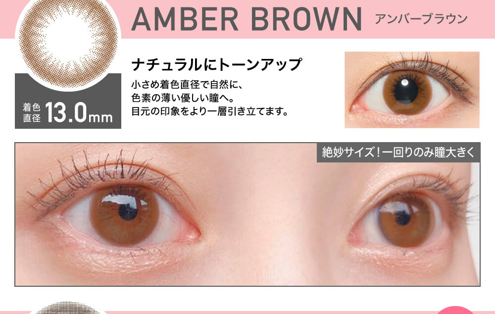 ローライメージモデルカラコン ReVIA 1day -レヴィア ワンデー|AMBER BROWN-アンバーブラウン 着色直径13.0mm ナチュラルにトーンアップ 小さめ直径で自然に、色素の薄い優しい瞳へ。目元の印象をより一層引き立てます。 絶妙サイズ! 一回りのみ瞳大きく