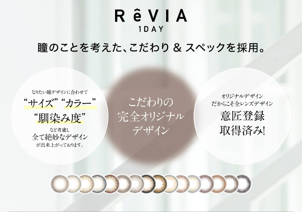ローライメージモデルカラコン ReVIA 1day -レヴィア ワンデー|ReVIA 1DAY 瞳のことを考えた、こだわり&スペックを採用。 なりたい瞳デザインに合わせて サイズ カラー 馴染み度 など考慮し全て絶妙なデザインが出来上がっております。 こだわりの完全オリジナルデザイン オリジナルデザインだからこそ全レンズデザイン意匠登録取得済み!