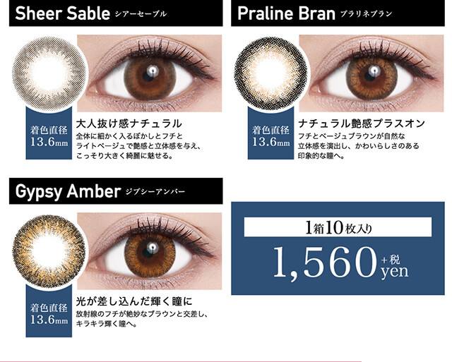 ローライメージモデルカラコン ReVIA 1day -レヴィア ワンデー|Sheer Sable -シアーセーブル 着色直径13.6mm 大人抜け感ナチュラル 全体に細かく入るぼかしとフチとライトベージュで艶感と立体感を与え、こっそり大きく綺麗に魅せる。 Praline Bran -プラリネブラン 着色直径13.6mm ナチュラル艶感プラスオン フチとベージュブラウンが自然な立体感を演出し、かわいらしさのある印象的な瞳へ。 Gypsy Amber -ジプシーアンバー 着色直径13.6mm 光が差し込んだ輝く瞳に 放射線のフチが絶妙なブラウンと交差し、キラキラ輝く瞳へ。 1箱10枚入り 1,560yen+税