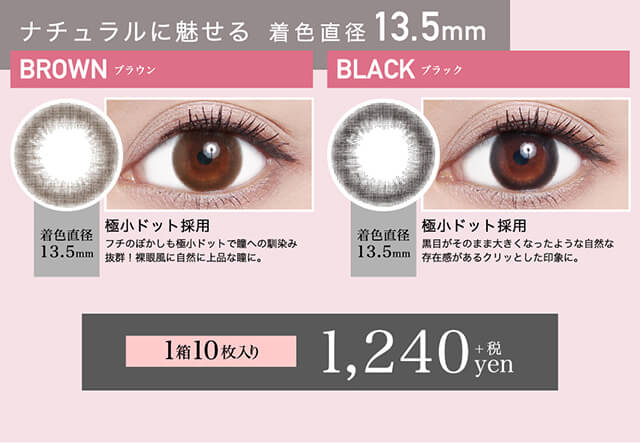 ローライメージモデルカラコン ReVIA 1day -レヴィア ワンデー|ナチュラルに魅せる 着色直径13.5mm BROWN-ブラウン 着色直径13.5mm 極小ドット採用 フチのぼかしも極小ドットで瞳への馴染み抜群!裸眼風に自然に上品な瞳に。 BLACK-ブラック 着色直径13.5mm 極小ドット採用 黒目がそのまま大きくなったような自然な存在感があるクリッとした印象に。 1箱10枚入り 1,240yen+税