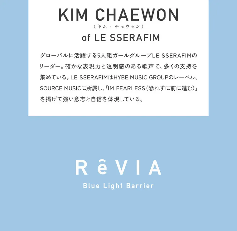 KIM CHAEWON (キム・チェウォン)イメージモデルカラコン ReVIA-bluelightbarrier-1day -レヴィア ブルーライトバリアワンデー｜ KIM CHAEWON (KIM CHAEWON (キム・チェウォン)) of LE SSERAFIM　KIM CHAEWON (キム・チェウォン)はグローバルに活躍する5人組ガールグループLE SSERAFIMのリーダー。確かな表現力と透明感のある歌声で、多くの支持を集めている。LE SSERAFIMはHYBE MUSIC GROUPのレーベル、SOURCE MUSICに所属し、「IM FEARLESS（恐れずに前に進む）」を掲げて強い意志と自信を体現している。RêVIA Blue Light Barrier