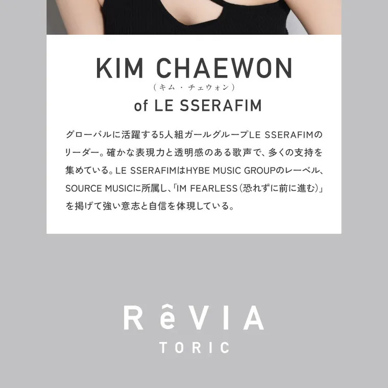KIM CHAEWON (キム・チェウォン)イメージモデルカラコン ReVIA TORIC -レヴィア トーリック｜KIM CHAEWON (KIM CHAEWON (キム・チェウォン)) of LE SSERAFIM　　KIM CHAEWON (キム・チェウォン)はグローバルに活躍する5人組ガールグループLE SSERAFIMのリーダー。確かな表現力と透明感のある歌声で、多くの支持を集めている。LE SSERAFIMはHYBE MUSIC GROUPのレーベル、SOURCE MUSICに所属し、「IM FEARLESS（恐れずに前に進む）」を掲げて強い意志と自信を体現している。 RêVIA TORIC
