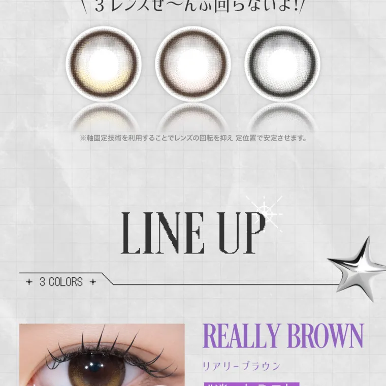 米澤りあイメージモデルカラコン RIARIA 1month｜\ 3レンズぜ~んぶ回らないよ! / ※軸固定技術を利用することでレンズの回転を抑え定位置で安定させます。LINE UP　3 COLORS REALLY BROWN リアリーブラウン