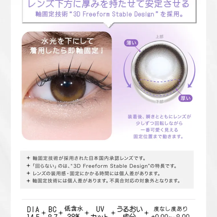 米澤りあイメージモデルカラコン RIARIA 1month｜ レンズ下方に厚みを持たせて安定させる 軸固定技術 3D Freeform Stable Design を採用。 水光を下にして 着用したら即軸固定!装着後、瞬きとともにレンズが少しずつ回転しながら一番可愛く見える固定位置まで動きます。 軸固定技術が採用された日本国内承認レンズです。 「回らない」のは、“3D Freeform Stable Design” の特長です。レンズの装用感・固定にかかる時間には個人差があります。 術には個 人 + 軸固定技 不具合対応の対象外となります。 差があります。 DIA14.5 BC8.7 低含水38% UVカット うるおい成分 UVカット 大切な目を紫外線による 度なし度あり + ±0.00~-8.00 うるおい成分
