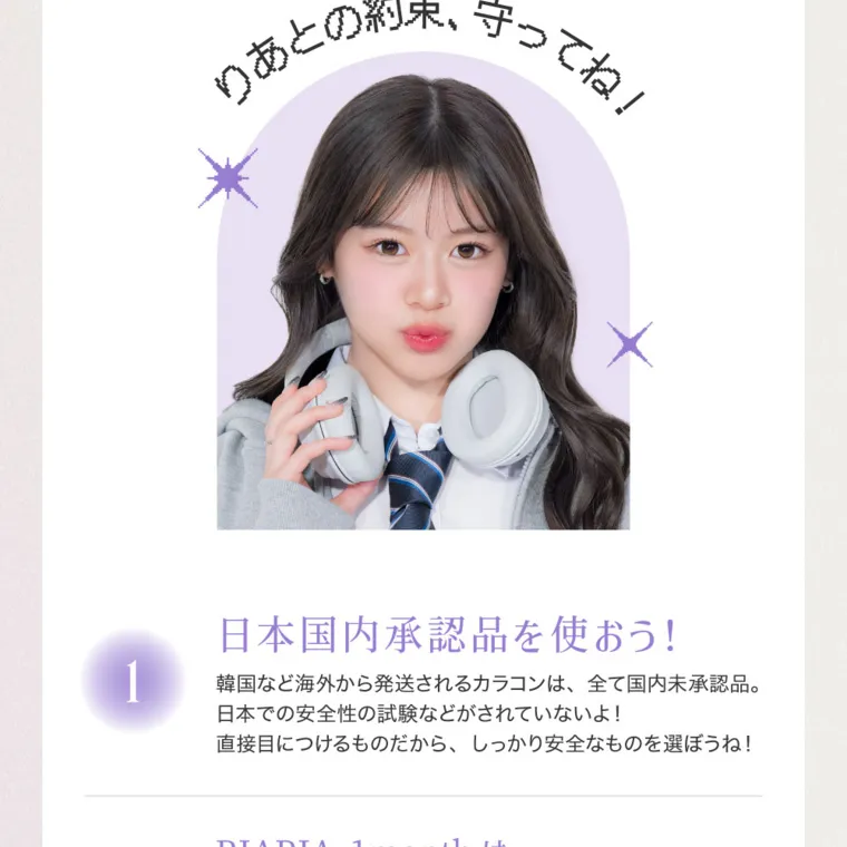 米澤りあイメージモデルカラコン RIARIA 1month｜ATTENTION りあとの約束、守ってね 日本国内承認品を使おう! 韓国など海外から発送されるカラコンは、全て国内未承認品。 日本での安全性の試験などがされていないよ! 直接目につけるものだから、しっかり安全なものを選ぼうね! 