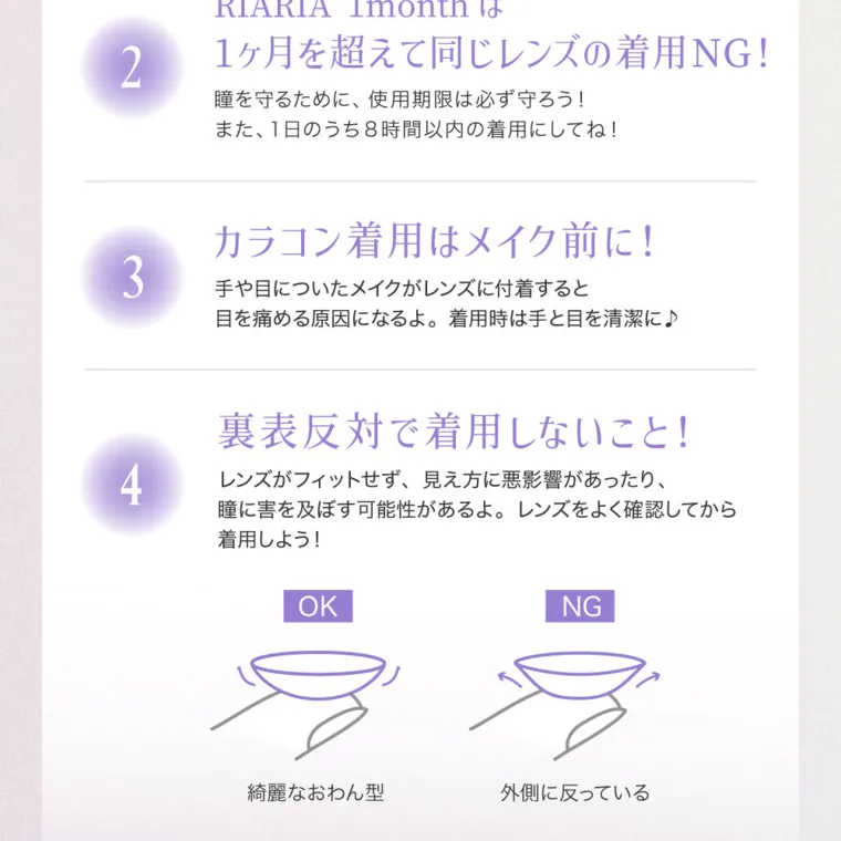 米澤りあイメージモデルカラコン RIARIA 1month｜RIARIA 1monthは 1ヶ月を超えて同じレンズの着用NG! 瞳を守るために、 使用期限は必ず守ろう! また、1日のうち8時間以内の着用にしてね! カラコン着用はメイク前に! 3 手や目についたメイクがレンズに付着すると 目を痛める原因になるよ。 着用時は手と目を清潔に♪裏表反対で着用しないこと! レンズがフィットせず、 見え方に悪影響があったり、 瞳に害を 着用しよ う レンズをよく確認してから 及ぼす可能性があるよ。 ! OK　綺麗なおわん型  NG 外側に反っている