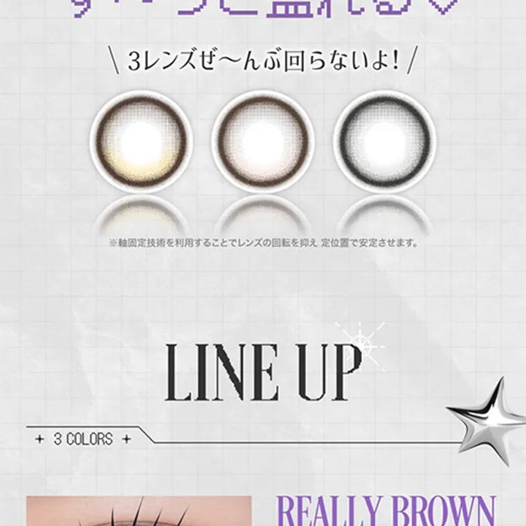 米澤りあイメージモデルカラコン RIARIA|3レンズぜ~んぶ回らないよ! ※軸固定技術を利用することでレンズの開店を抑え定位置で安定させます。 LINEUP 3 COLORS REALLYBROWN