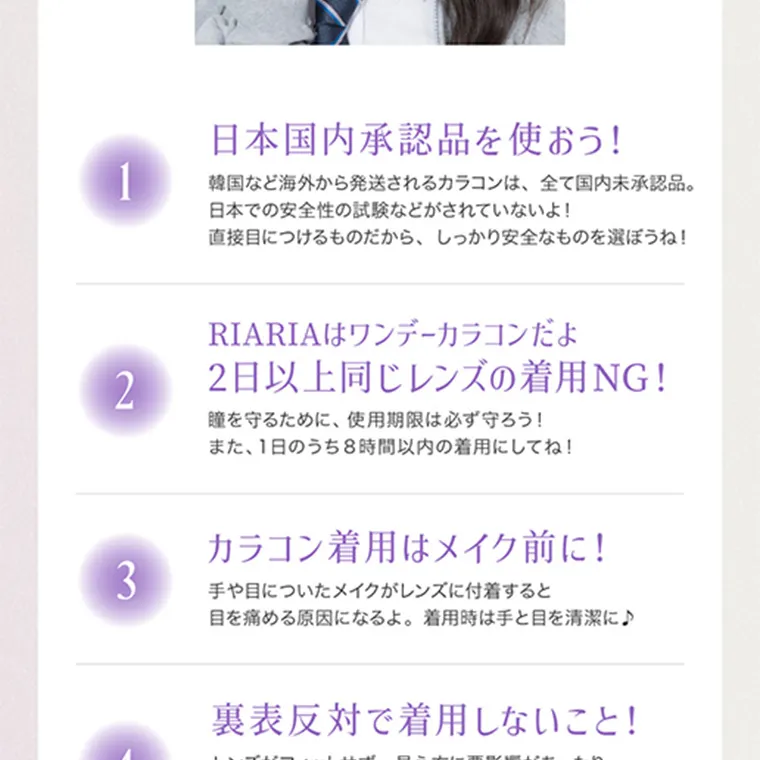 米澤りあイメージモデルカラコン RIARIA|1 日本国内承認品を使おう! 韓国など海外から発送されるカラコン派、全て国内未承認品。日本での安全性の試験などがされていないよ! 直接目につけるものだから、しっかり安全なものを選ぼうね! 2 RIARIAはワンデーカラコンだよ 2日以上同じレンズの着用NG! 瞳を守るために、使用期限は必ず守ろう!また、1日のうち8時間以内の着用にしてね! 3 カラコン着用はメイク前に! 手や眼についたメイクがレンズに付着すると目を痛める原因になるよ。着用時は手と目を清潔に 4 裏表反対で着用しないこと!