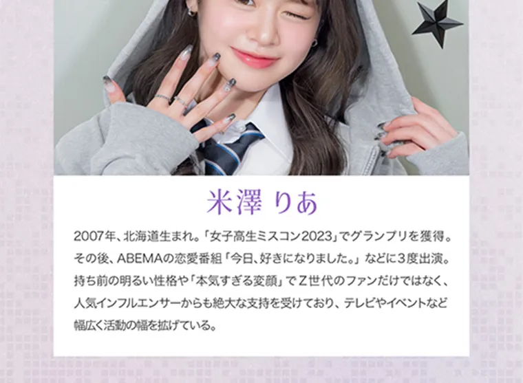 米澤りあイメージモデルカラコン RIARIA|米澤りあ 2007年、北海道生まれ。「女子高生ミスコン2023」でグランプリを獲得。その後、ABEMAの恋愛番組「今日、好きになりました。」などに3度出演。持ち前の明るい性格や「本気すぎる変顔」でZ世代のファンだけではなく、人気インフルエンサーからも絶大な支持を受けており、テレビやイベントなど幅広く活動の幅を広げている。