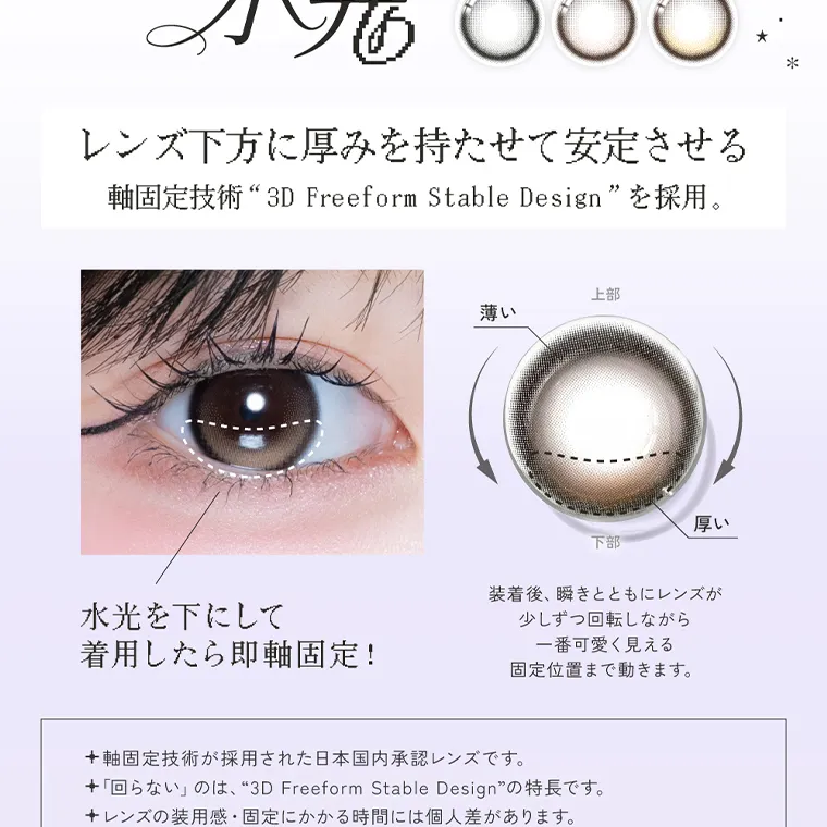 米澤りあイメージモデルカラコン RIARIA｜回らない 水光 レンズ下方に厚みを持たせて安定させる 軸固定技術 “3D Freeform Stable Design” を採用。 水光を下にして 着用したら即軸固定!  装着後、瞬きとともにレンズが 少しずつ回転しながら 一番可愛く見える 固定位置まで動きます。 軸固定技術が採用された日本国内承認レンズです。 「回らない」のは、“3D Freeform Stable Design” の特長です。 レンズの装用感・固定にかかる時間には個人差があります。