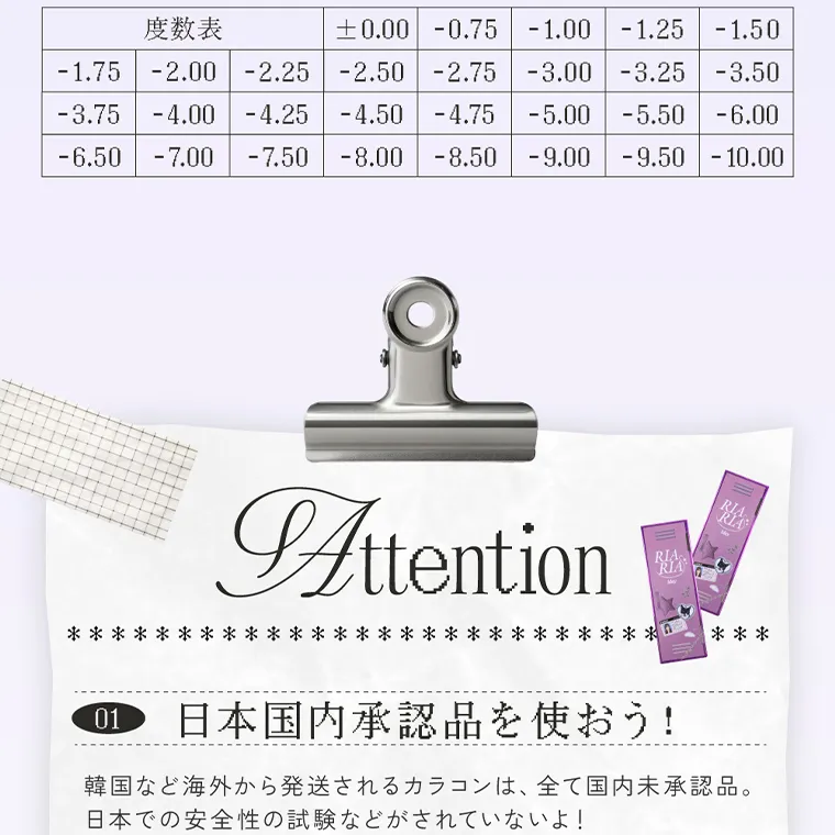 米澤りあイメージモデルカラコン RIARIA｜度数表 -1.75 -2.00 -2.25 -2.50 -2.75 -3.00 -3.25 -3.50 -3.75 -4.00 -4.25 -4.50 -4.75 -5.00 -5.50 -6.00 -7.50 -8.00 -8.50 -9.00 -9.50 -10.00 0.00 -0.75 -1.00 -1.25 -1.50 -6.50 -7.00 Attention  01 日本国内承認品を使おう! 韓国など海外から発送されるカラコンは、全て国内未承認品。 日本での安全性の試験などがされていないよ!