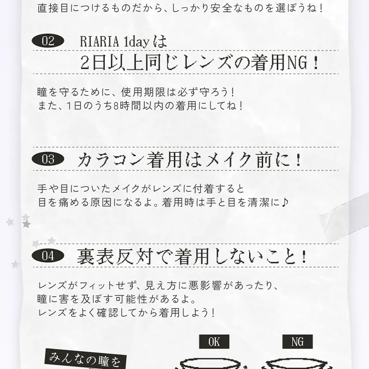 米澤りあイメージモデルカラコン RIARIA｜直接目につけるものだから、 しっかり安全なものを選ぼうね! 02 RIARIA 1day 2日以上同じレンズの着用NG! 瞳を守るために、 使用期限は必ず守ろう! また、1日のうち8時間以内の着用にしてね! 03 カラコン着用はメイク前に! 手や目についたメイクがレンズに付着すると 目を痛める原因になるよ。 着用時は手と目を清潔に♪ 04 裏表反対で着用しないこと! レンズがフィットせず、見え方に悪影響があったり、 瞳に害を及ぼす可能性があるよ。レンズをよく確認してから着用しよう!