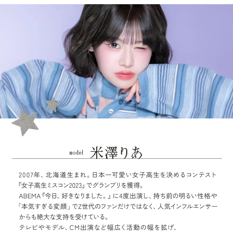 米澤りあイメージモデルカラコン RIARIA｜Profile model 米澤りあ 2007年、北海道生まれ。 日本一可愛い女子高生を決めるコンテスト 『女子高生ミスコン2023』でグランプリを獲得。 ABEMA 『今日、好きなりました。』 に4度出演し、 持ち前の明るい性格や 「本気すぎる変顔」 でZ世代のファンだけではなく、人気インフルエンサー からも絶大な支持を受けている。 テレビやモデル、 CM出演など幅広く活動の幅を拡げ、 『2026 BEST WALKNIST AWARD TEEN 部門』 を受賞。 RIAc RIA 1day