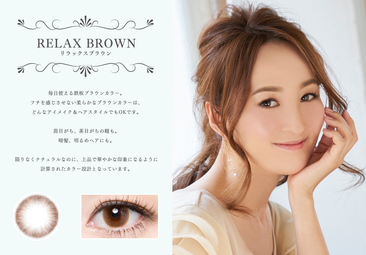 【RELAX BROWN リラックスブラウン】毎日使える鉄板ブラウンカラー。フチを感じさせない柔らかなブラウンカラーは、どんなアイメイク&ヘアスタイルでもOKです。黒目がち、茶目がちの瞳も。暗髪、明るめヘアにも。限りなくナチュラルなのに、上品で華やかな印象になるように計算されたカラー設計となっています。
