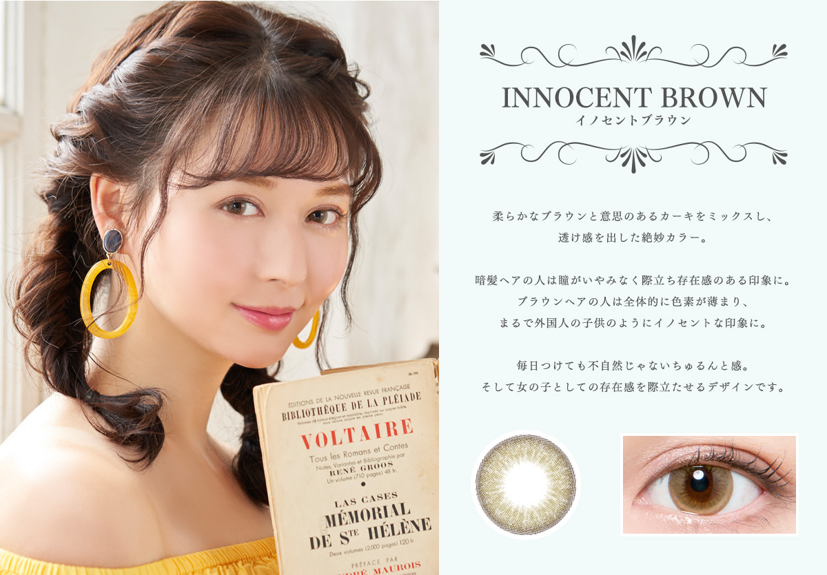 【INNOCENT BROWN イノセントブラウン】柔らかなブラウンと意思のあるカーキをミックスし、透け感を出した絶妙カラー。暗髪ヘアの人は瞳がいやみなく際立ち存在感のある印象に。ブラウンヘアの人は全体的に色素が薄まり、まるで外国人の子供のようにイノセントな印象に。毎日つけても不自然じゃないちゅるんと感。そして女の子としての存在感を際立たせるデザインです。