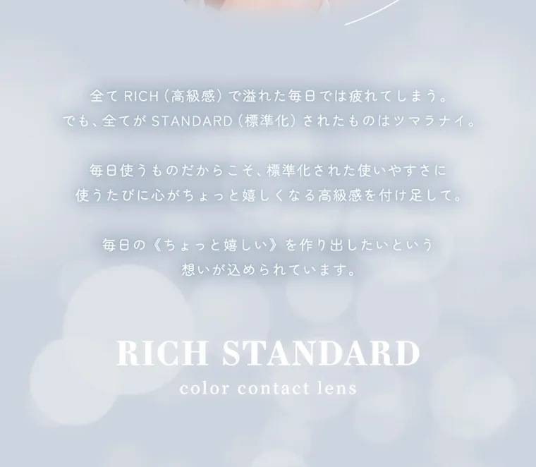 RICH STANDARD 2week -リッチスタンダード2ウィーク|全て RICH(高級感) で溢れた毎日では疲れてしまう。でも、全てが STANDARD (標準化)されたものはツマラナイ。毎日使うものだからこそ、 標準化された使いやすさに 使うたびに心がちょっと嬉しくなる高級感を付け足して。毎日の《ちょっと嬉しい〉を作り出したいという 想いが込められています。RICH STANDARDcolor contact lens