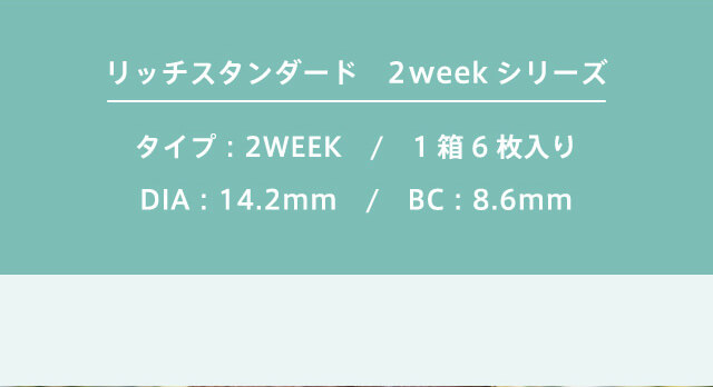 RICH STANDARD 2week -リッチスタンダード2週間|リッチスタンダード 2weekシリーズ タイプ:2week/1箱6枚入り/DIA:14.2mm/BC:8.6mm