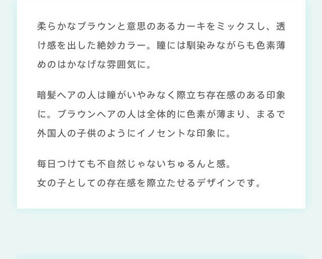 RICH STANDARD 2week -リッチスタンダード2週間|柔らかなブラウンと意思のあるカーキをミックスし、透け感を出した絶妙カラー。瞳には馴染みながらも色素薄めのはかなげな雰囲気に。暗髪ヘアの人は瞳がいやみなく際立ち存在感のある印象に。ブラウンヘアの人は全体的に色素が薄まり、まるで外国人の子供の用にイノセントな印象に。毎日つけても不自然じゃないちゅるんと感。女の子としての存在感を際立たせるデザインです。
