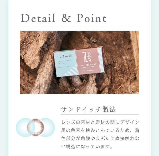 RICH STANDARD 2week -リッチスタンダード2週間|Detail & Point サンドイッチ製法 レンズの素材と素材の間にデザイン用の色素を挟み込んでいるため、着色部分が角膜やまぶたに直接触れない構造になっています。