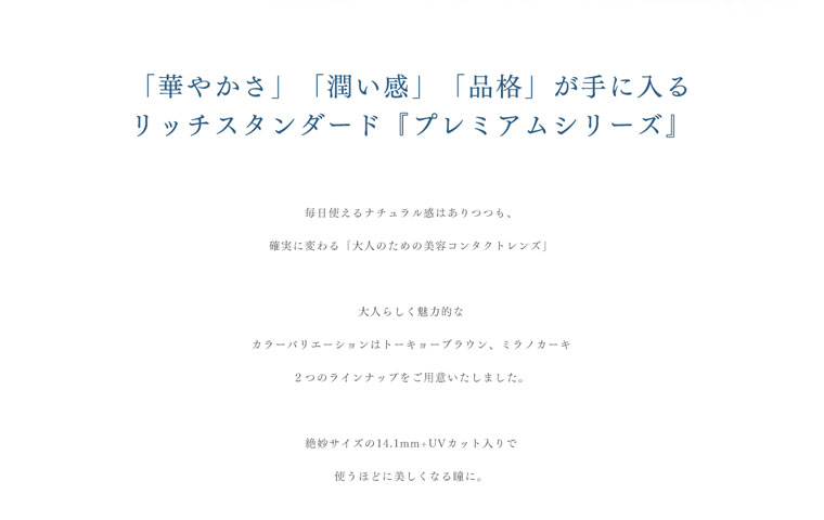 RICH STANDARD Premium -リッチスタンダードプレミアム|「華やかさ」「潤い感」「品格」が手に入るリッチスタンダード『プレミアムシリーズ』毎日使えるナチュラル感はありつつも、確実に変わる「大人のための美容コンタクトレンズ」大人らしく魅力的なカラーバリエーションはトーキョーブラウン、ミラノカーキ。2つのラインナップをご用意いたしました。絶妙サイズの14.1mm+UVカット入りで使うほどに美しくなる瞳に。