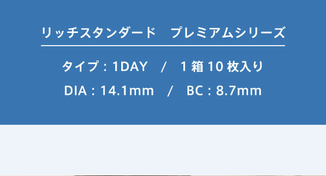 RICH STANDARD Premium -リッチスタンダードプレミアム|リッチスタンダード プレミアムシリーズ タイプ:1DAY/1箱10枚り/DIA:14.1mm/BC:8.7mm