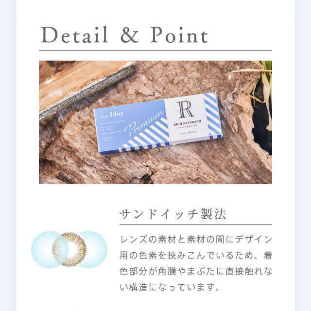 RICH STANDARD Premium -リッチスタンダードプレミアム|Detail & Point サンドイッチ製法 レンズの素材と素材の間にデザイン用の色素を挟み込んでいるため、着色部分が角膜やまぶたに直接触れない構造になっています。