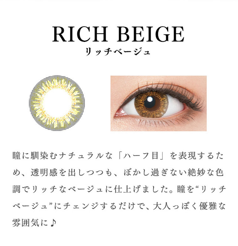 richstandard -リッチスタンダード|<RICH BEIGE-リッチベージュ>瞳に馴染むナチュラルな「ハーフ目」を表現するため、透明感を出しつつも、ぼかし過ぎない絶妙な色調でリッチなベージュに仕上げました。瞳を“リッチベージュ”にチェンジするだけで、大人っぽく優雅な雰囲気に♪