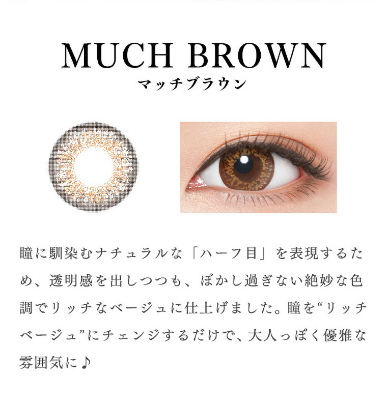 richstandard -リッチスタンダード|<MUCH BROWN-マッチブラウン>瞳に馴染むナチュラルな「ハーフ目」を表現するため、透明感を出しつつも、ぼかし過ぎない絶妙な色調でリッチなベージュに仕上げました。瞳を“リッチベージュ”にチェンジするだけで、大人っぽく優雅な雰囲気に