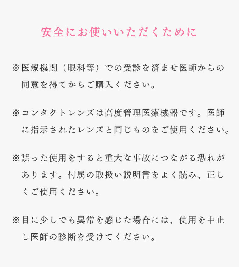 richstandard -リッチスタンダード|安全にお使いいただくために。※医療機関(眼科等)での受診を済ませ医師からの同意を得てからご購入ください。※コンタクトレンズは高度管理医療機器です。医師に指示されたレンズと同じものをご使用ください。※誤った使用をすると重大な事故につながる恐れがあります。付属の取扱い説明書をよく読み、正しくご使用ください。※目に少しでも異常を感じた場合には、使用を中止し医師の診断を受けてください。