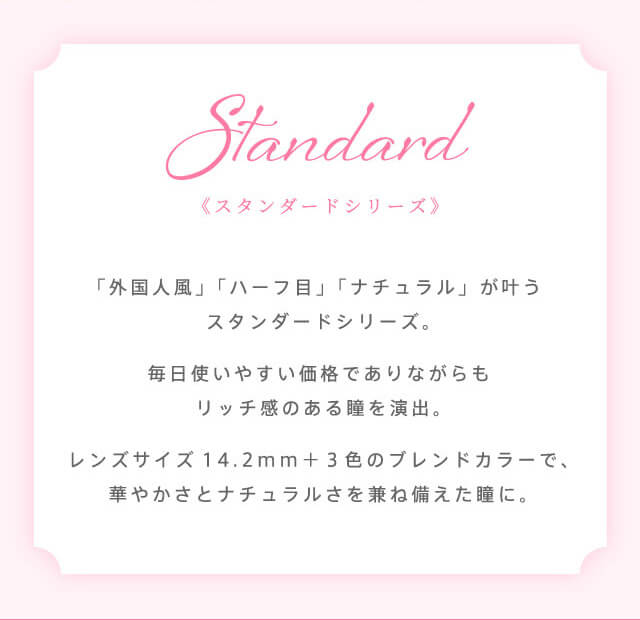 richstandard -リッチスタンダード|STANDARD 《スタンダードシリーズ》 「外国人風」「ハーフ目」「ナチュラル」が叶うスタンダードシリーズ。毎日使いやすい価格でありながらもリッチ感のある瞳を演出。レンズサイズ14.2mm+3色のブレンドカラーで、華やかさとナチュラルさを兼ね備えた瞳に。