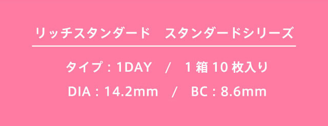 richstandard -リッチスタンダード|リッチスタンダード スタンダードシリーズ タイプ:1DAY / 1箱10枚入り / DIA:14.2mm / BC:8.6mm