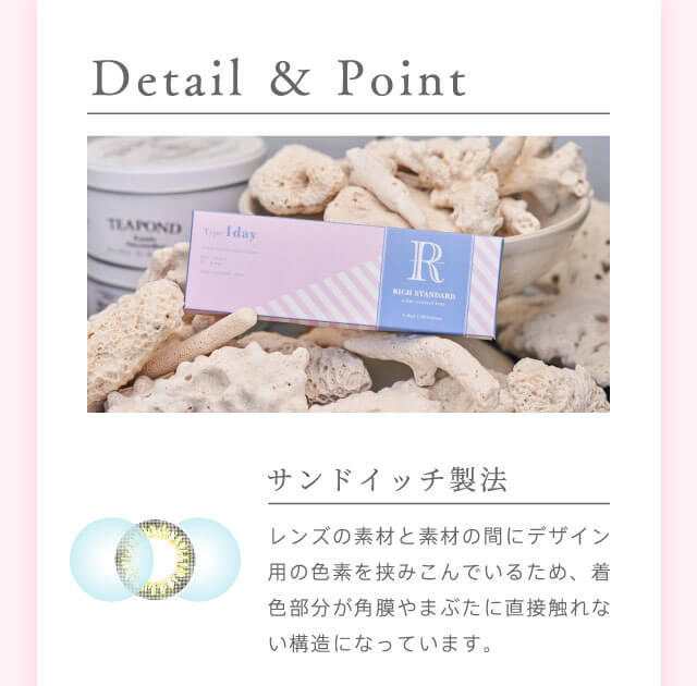 richstandard -リッチスタンダード|Detail&Point サンドイッチ製法 レンズの素材と素材の間にデザイン用の色素を挟み込んでいるため、着色部分が角膜やまぶたに直接触れない構造になっています。