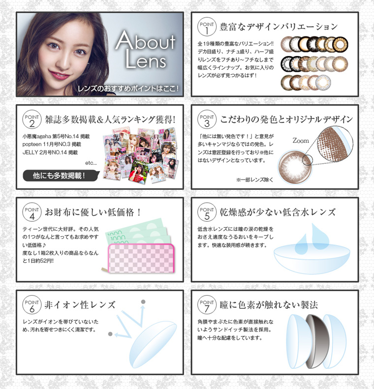 板野友美イメージモデルカラコン secret candy magic シークレットキャンディーマジック 板野友美イメージモデルカラコン secret candy magic 1day シークレットキャンディーマジックワンデー|About Lens レンズのおすすめポイントはここ!【POINT1:豊富なデザインバリエーション】全16種類の豊富なバリエーション!デカ目盛り、ナチュ盛り、ハープ盛りレンズをフチあり~フチなしまで幅広くラインナップ。お気に入りのレンズが必ず見つかるはず!【POINT2:雑誌多数掲載&人気ランキング獲得!】小悪魔ageha第5号No.14掲載/popteen11月号NO.6掲載/JILY2月号NO.14掲載etc…他にも多数掲載!【POINT3:こだわりの発色とオリジナルデザイン】「他には無い発色です!」と意見が多いキャンマジならではの発色。レ ンズは意匠登録を行っており、他にはないデザインとなっています。※一部レンズを除く【POINT4:お財布に優しい低価格!】ティーン世代に大好評。その人気の1つがなんと言ってもお求めやすい低価格♪度なし1箱2枚入りならなんと1日約52円!【POINT5:乾燥感が少い低含水レンズ】低含水レンズには瞳の涙の乾燥をおさえ適度なうるおいをキープします。快適な装用感が続きます。【POINT6:非イオン性レンズ】レンズがイオンを帯びていないため、汚れを寄せつきにくく清潔です。【POINT7:瞳に色素が触れない製法】角膜やまぶたに色素が直接触れないようサンドイッチ製法を採用。瞳へ十分な配慮をしています。
