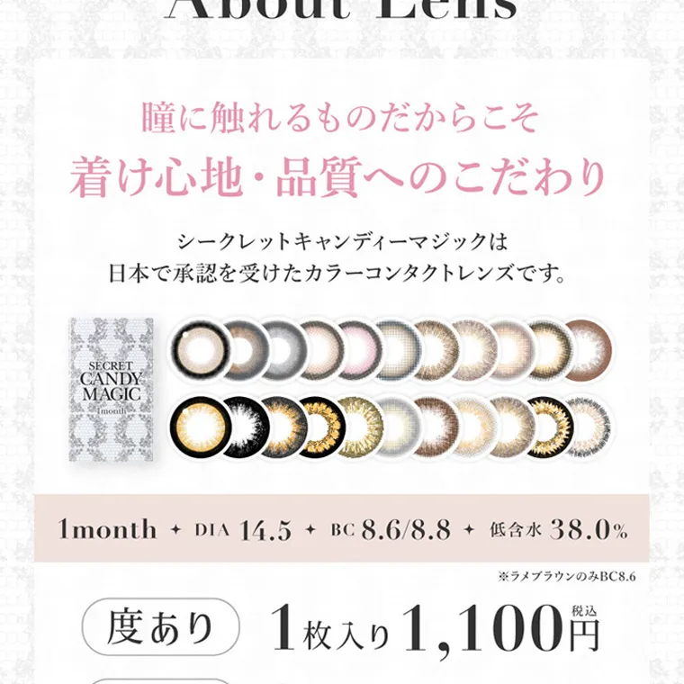 板野友美(ともちん)イメージモデルカラコン シークレットキャンディーマジック｜About Lens 瞳に触れるものだからこそ 着け心地・品質へのこだわり シークレットキャンディーマジックは 日本で承認を受けたカラーコンタクトレンズです。1month + DIA 14.5 + BC 8.6/8.8 低含水38.0% ラメブラウンのみBC8.6 度あり 1枚入り 1,100円