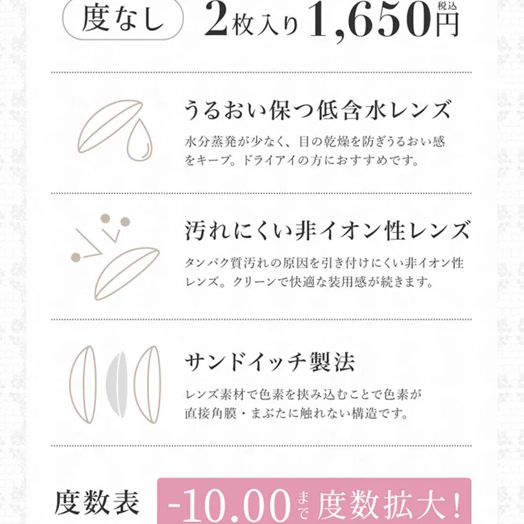 板野友美(ともちん)イメージモデルカラコン シークレットキャンディーマジック｜度なし 2枚入り 1,650円 うるおい保つ低含水レンズ 水分蒸発が少なく、 目の乾燥を防ぎうるおい感 をキープ。 ドライアイの方におすすめです。 汚れにくい非イオン性レンズ タンパク質汚れの原因を引き付けにくい非イオン性 レンズ。クリーンで快適な装用感が続きます。 サンドイッチ製法 レンズ素材で色素を挟み込むことで色素が 直接角膜 まぶたに触れない構造です。 度数表 -10.00 度数拡大!