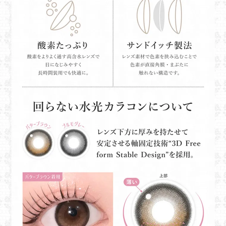 板野友美イメージモデルカラコン secret candymagic 1day シークレットキャンディーマジックワンデー｜酸素たっぷり サンドイッチ製法 酸素をよりよく通す高含水レンズで レンズ素材で色 素 を 挟 み 込 むことで 目になじみやすく 色素が直接 角 膜 ・ま ぶたに 長時間 装用でも快適に。 触れない構造です。 回らない水光カラコンについて バターブラウン モグレー レンズ下方に厚みを持たせて バターブラウン着用 安定させる軸固定技術 3D Free form Stable Design を採用