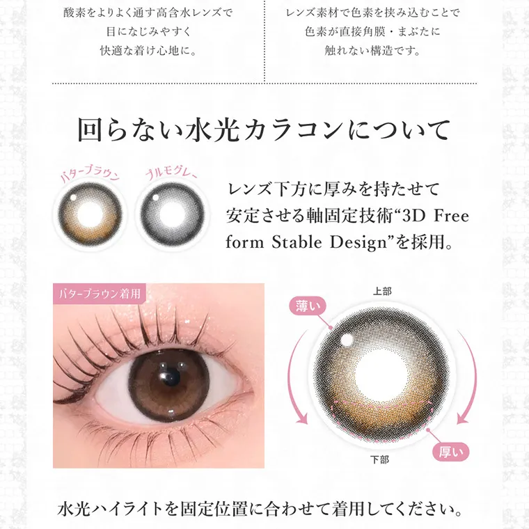 板野友美イメージモデルカラコン secret candymagic 1day シークレットキャンディーマジックワンデー｜酸素をよりよく通す高含水レンズで目になじみやすく快適な着け心地に。 レンズ素材で色素を挟み込むことで色素が直接角膜・まぶたに触れない構造です。 回らない水光カラコンについて バターブラウン プルモグレー レンズ下方に厚みを持たせて安定させる軸固定技術“3D Freeform Stable Design”を採用。 バターブラウン着用 上部 薄い 下部 厚い 水光ハイライトを固定位置に合わせて着用してください。