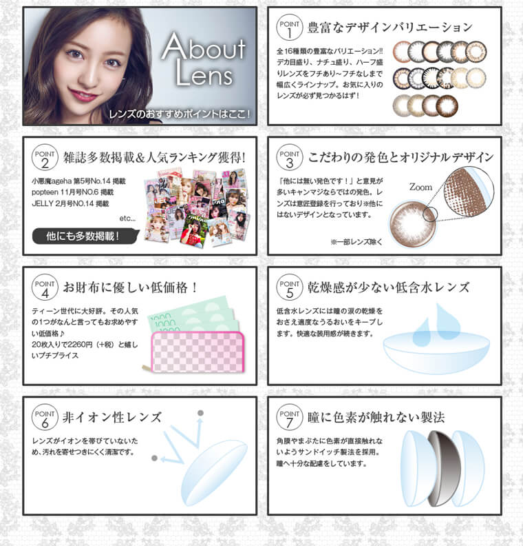 板野友美イメージモデルカラコン secret candy magic 1day シークレットキャンディーマジックワンデー|About Lens レンズのおすすめポイントはここ!【POINT1:豊富なデザインバリエーション】全16種類の豊富なバリエーション! デカ目盛り、ナチュ盛り、ハープ盛りレンズをフチあり~フチなしまで幅広くラインナップ。お気に入りのレンズが必ず見つかるはず!【POINT2:雑誌多数掲載&人気ランキング獲得!】小悪魔ageha第5号No.14掲載/popteen11月号NO.6掲載/JILY2月号NO.14掲載 etc… 他にも多数掲載!【POINT3:こだわりの発色とオリジナルデザイン】「他には無い発色です!」と意見が多いキャンマジならではの発色。レ ンズは意匠登録を行っており、他にはないデザインとなっています。※一部レンズを除く【POINT4:お財布に優しい低価格!】ティーン世代に大好
【POINT5:乾燥感が少い低含水レンズ】低含水レンズには瞳の涙の乾燥をおさえ適度なうるおいをキープします。快適な装用感が続きます。【POINT6:非イオン性レンズ】レンズがイオンを帯びていないため、汚れを寄せつきにくく清潔です。【POINT7:瞳に色素が触れない製法】角膜やまぶたに色素が直接触れないようサンドイッチ製法を採用。へ十分な配慮をしています。